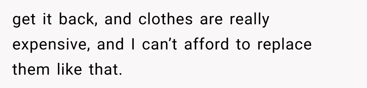 get it back, and clothes are really expensive, and I can’t afford to replace them like that.