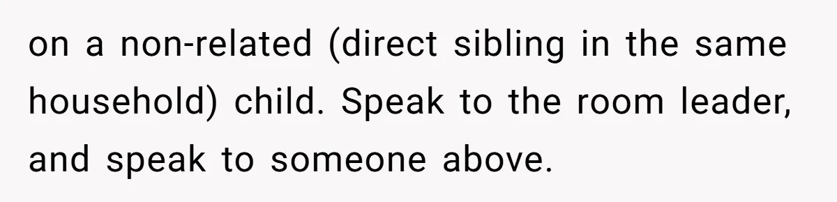 on a non-related (direct sibling in the same household) child. Speak to the room leader, and speak to someone above.
