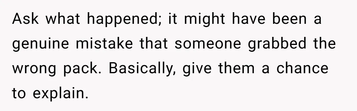 Ask what happened; it might have been a genuine mistake that someone grabbed the wrong pack. Basically, give them a chance to explain.