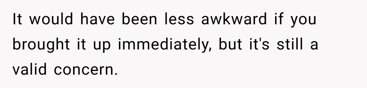 It would have been less awkward if you brought it up immediately, but it's still a valid concern.