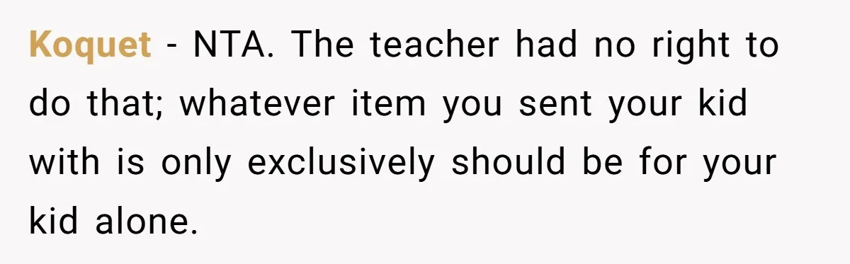 Koquet − NTA. The teacher had no right to do that; whatever item you sent your kid with is only exclusively should be for your kid alone.