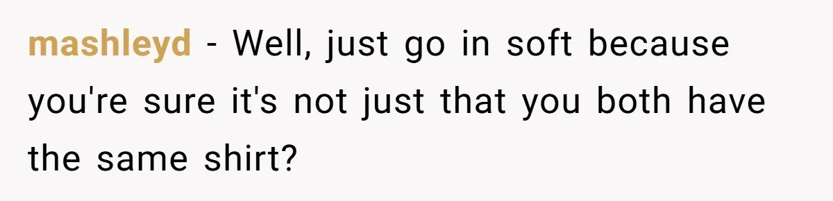 mashleyd − Well, just go in soft because you're sure it's not just that you both have the same shirt?