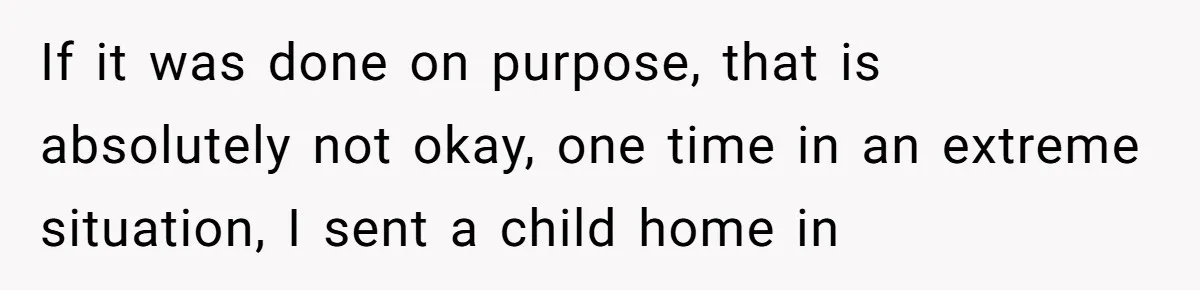 If it was done on purpose, that is absolutely not okay, one time in an extreme situation, I sent a child home in