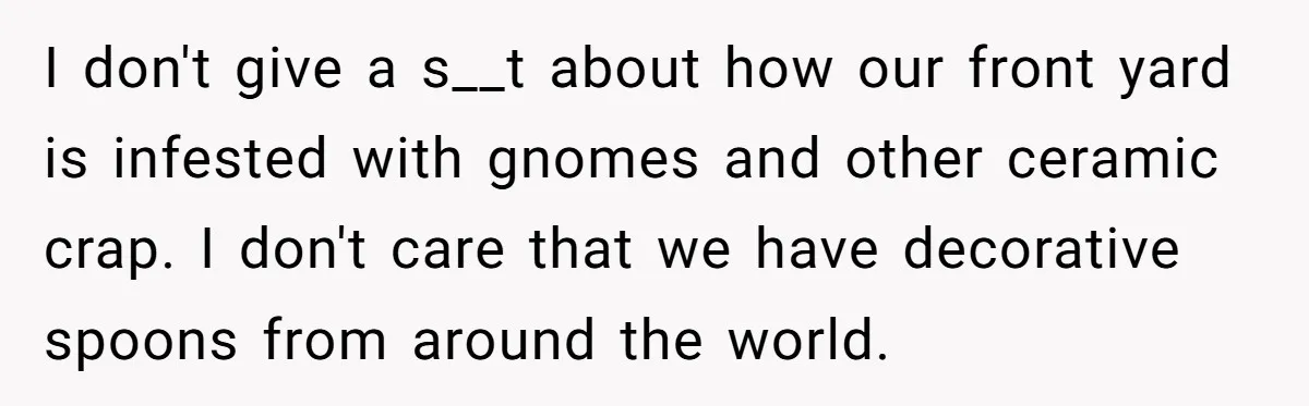 I don't give a s__t about how our front yard is infested with gnomes and other ceramic crap. I don't care that we have decorative spoons from around the world.