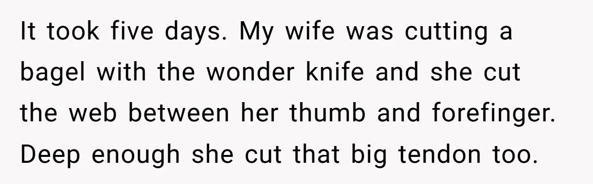 It took five days. My wife was cutting a bagel with the wonder knife and she cut the web between her thumb and forefinger. Deep enough she cut that big...