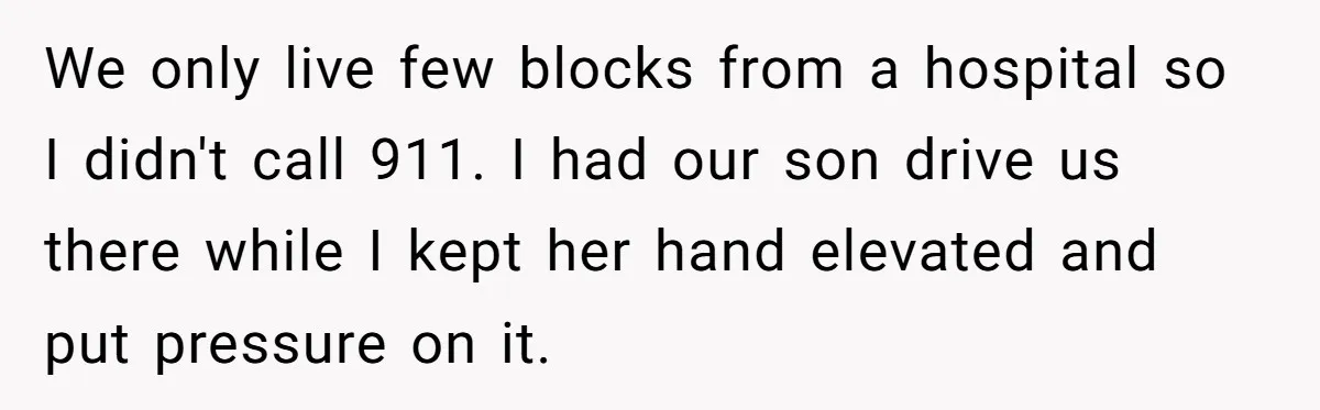 We only live few blocks from a hospital so I didn't call 911. I had our son drive us there while I kept her hand elevated and put pressure on...