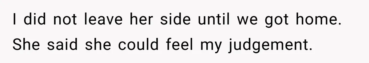 I did not leave her side until we got home. She said she could feel my judgement.