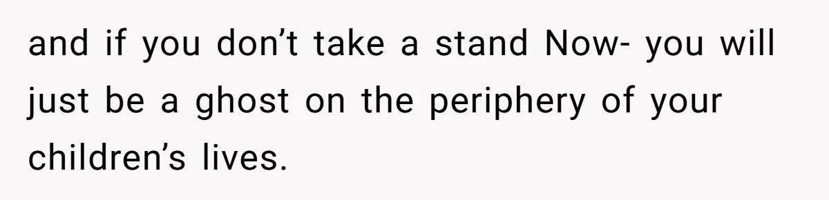 and if you don’t take a stand Now- you will just be a ghost on the periphery of your children’s lives.