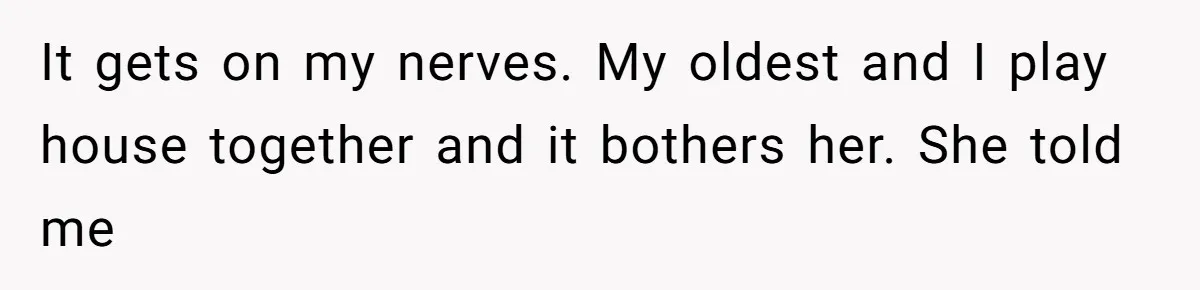 It gets on my nerves. My oldest and I play house together and it bothers her. She told me