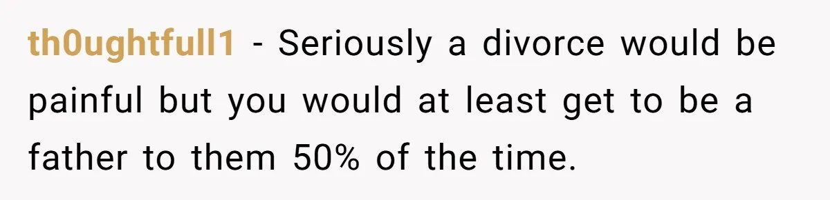 th0ughtfull1 − Seriously a divorce would be painful but you would at least get to be a father to them 50% of the time.