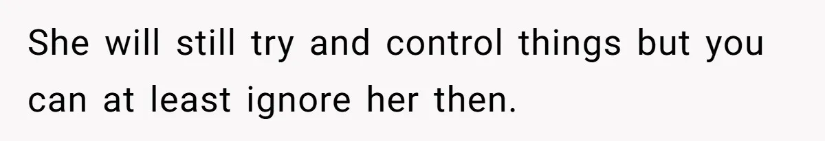 She will still try and control things but you can at least ignore her then.