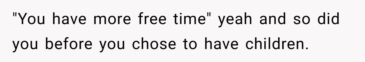 "You have more free time" yeah and so did you before you chose to have children.