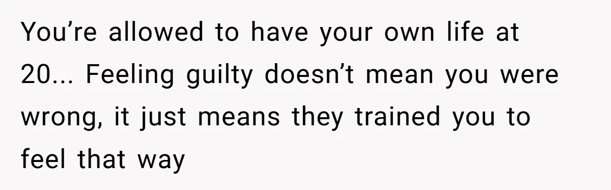 You’re allowed to have your own life at 20... Feeling guilty doesn’t mean you were wrong, it just means they trained you to feel that way