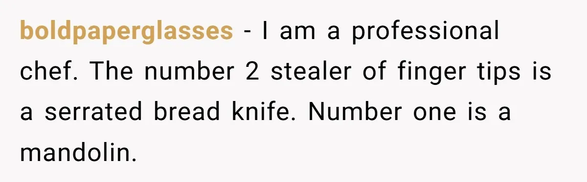 boldpaperglasses − I am a professional chef. The number 2 stealer of finger tips is a serrated bread knife. Number one is a mandolin.