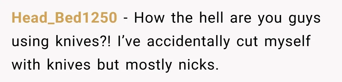 Head_Bed1250 − How the hell are you guys using knives?! I’ve accidentally cut myself with knives but mostly nicks.