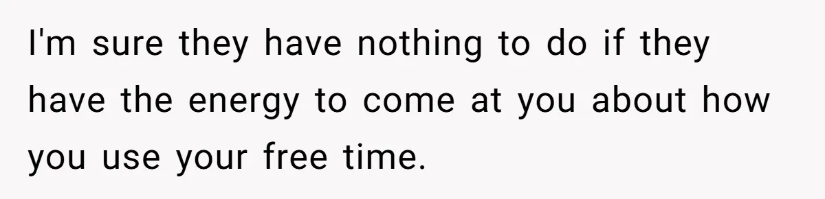 I'm sure they have nothing to do if they have the energy to come at you about how you use your free time.