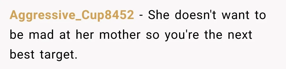 Aggressive_Cup8452 − She doesn't want to be mad at her mother so you're the next best target.