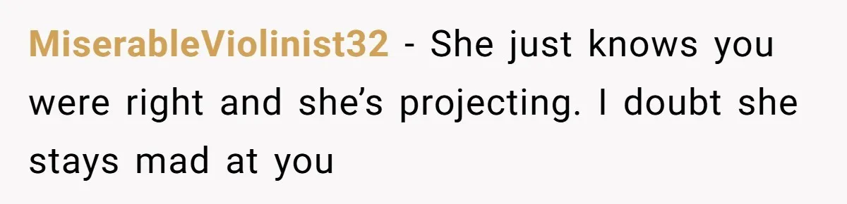 MiserableViolinist32 − She just knows you were right and she’s projecting. I doubt she stays mad at you