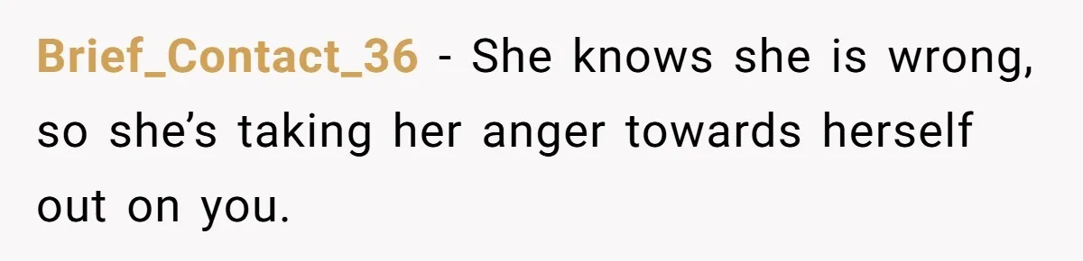 Brief_Contact_36 − She knows she is wrong, so she’s taking her anger towards herself out on you.