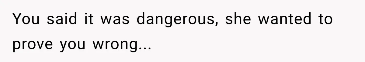 You said it was dangerous, she wanted to prove you wrong...