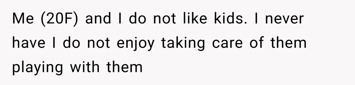 Me (20F) and I do not like kids. I never have I do not enjoy taking care of them playing with them