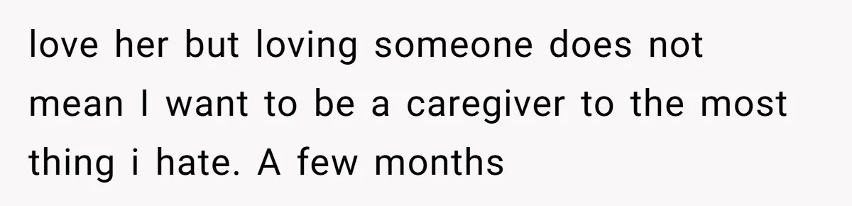love her but loving someone does not mean I want to be a caregiver to the most thing i hate. A few months