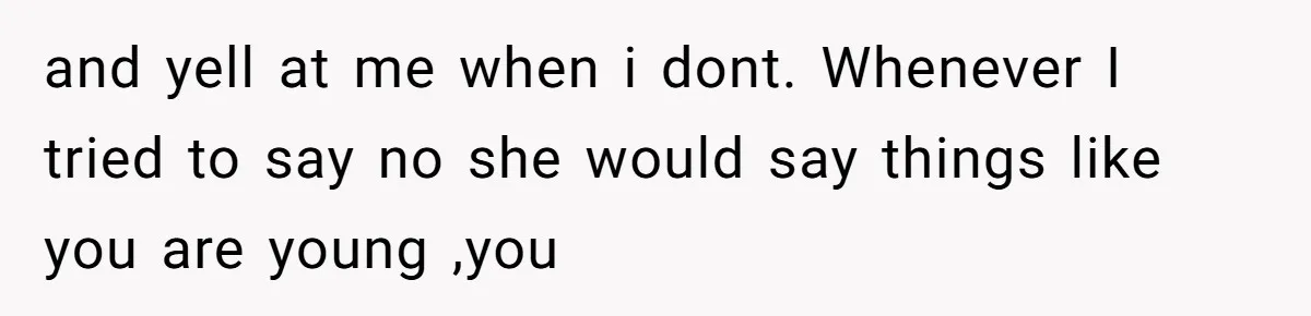 and yell at me when i dont. Whenever I tried to say no she would say things like you are young ,you