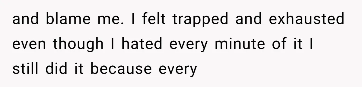 and blame me. I felt trapped and exhausted even though I hated every minute of it I still did it because every