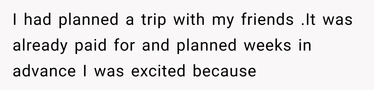 I had planned a trip with my friends .It was already paid for and planned weeks in advance I was excited because