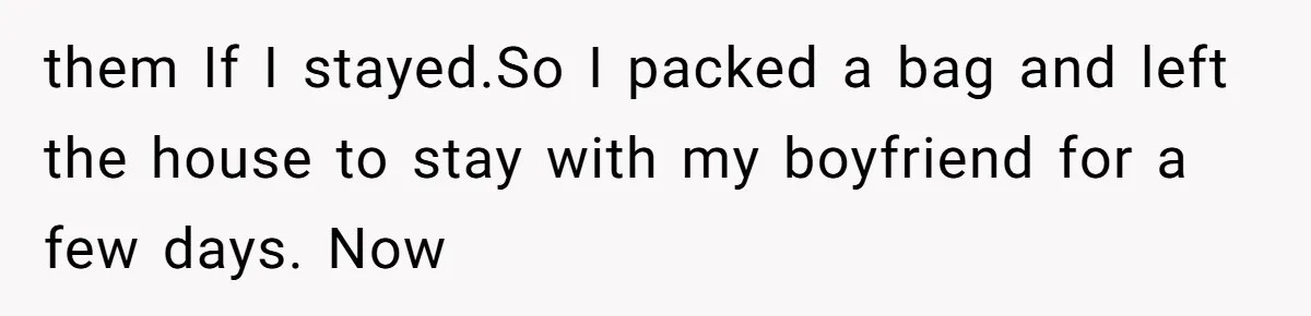them If I stayed.So I packed a bag and left the house to stay with my boyfriend for a few days. Now