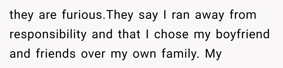 they are furious.They say I ran away from responsibility and that I chose my boyfriend and friends over my own family. My