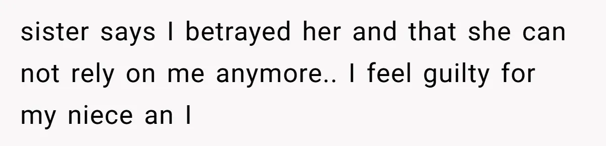 sister says I betrayed her and that she can not rely on me anymore.. I feel guilty for my niece an I