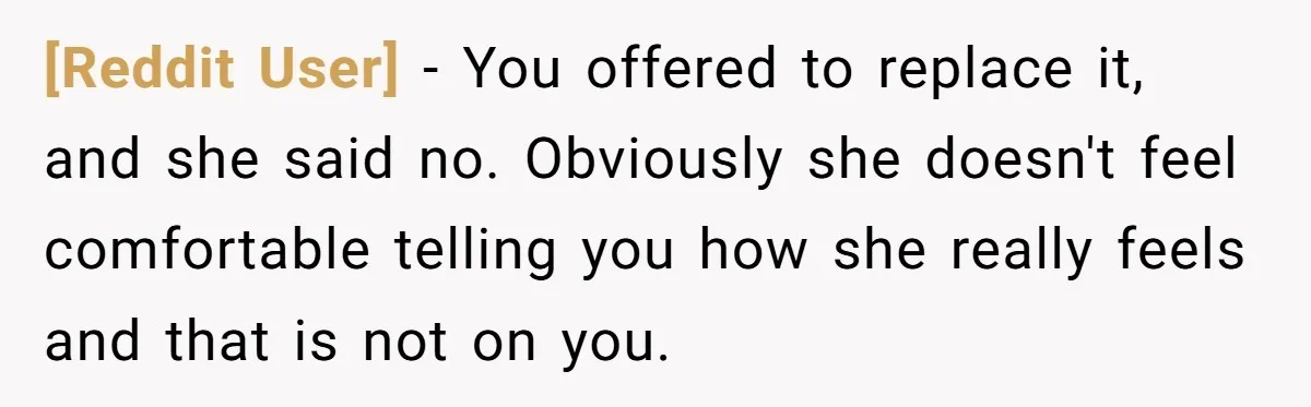 [Reddit User] − You offered to replace it, and she said no. Obviously she doesn't feel comfortable telling you how she really feels and that is not on you.