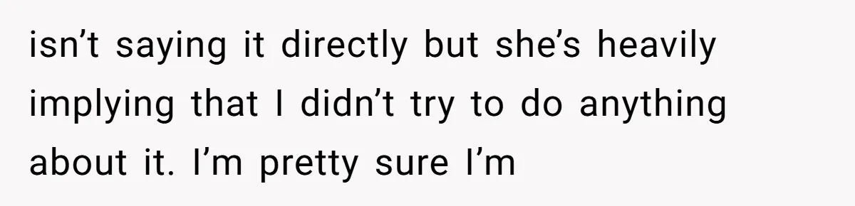 isn’t saying it directly but she’s heavily implying that I didn’t try to do anything about it. I’m pretty sure I’m