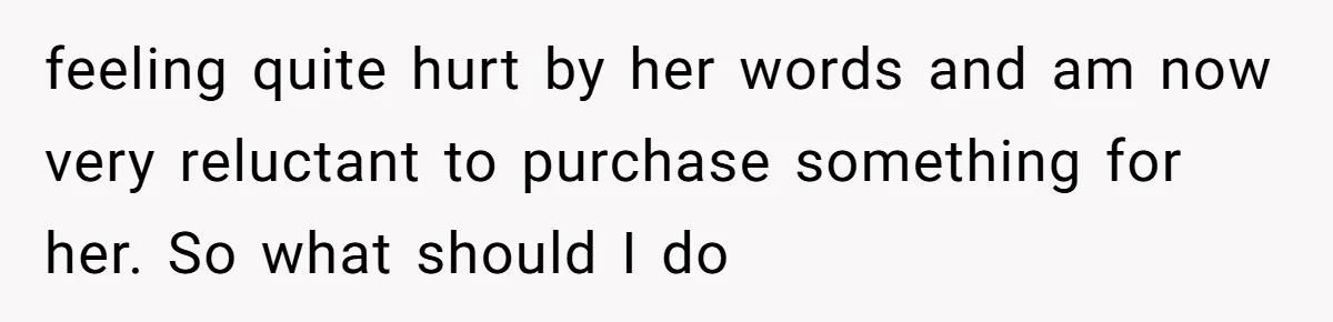 feeling quite hurt by her words and am now very reluctant to purchase something for her. So what should I do
