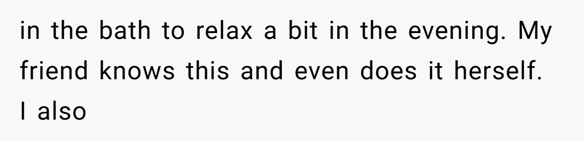 in the bath to relax a bit in the evening. My friend knows this and even does it herself. I also