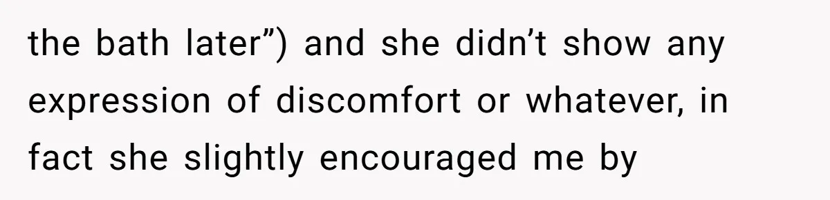 the bath later”) and she didn’t show any expression of discomfort or whatever, in fact she slightly encouraged me by