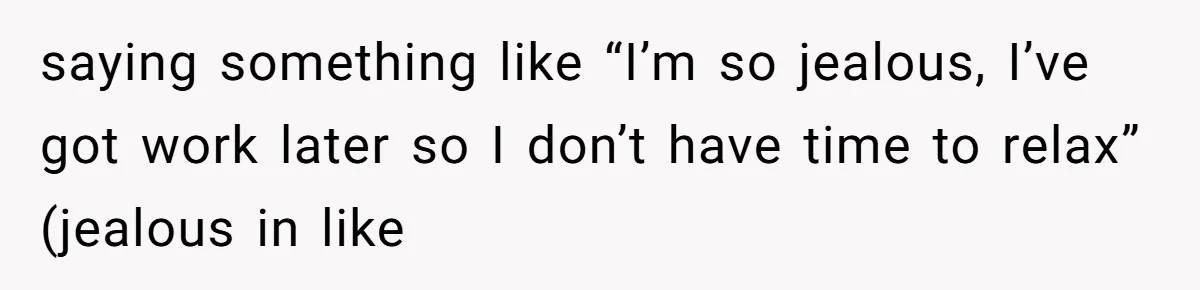 saying something like “I’m so jealous, I’ve got work later so I don’t have time to relax” (jealous in like