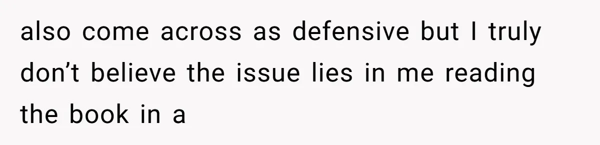 also come across as defensive but I truly don’t believe the issue lies in me reading the book in a