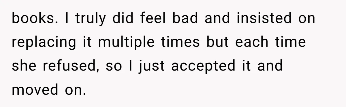books. I truly did feel bad and insisted on replacing it multiple times but each time she refused, so I just accepted it and moved on.