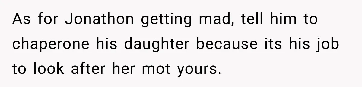 As for Jonathon getting mad, tell him to chaperone his daughter because its his job to look after her mot yours.