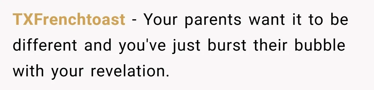 TXFrenchtoast − Your parents want it to be different and you've just burst their bubble with your revelation.