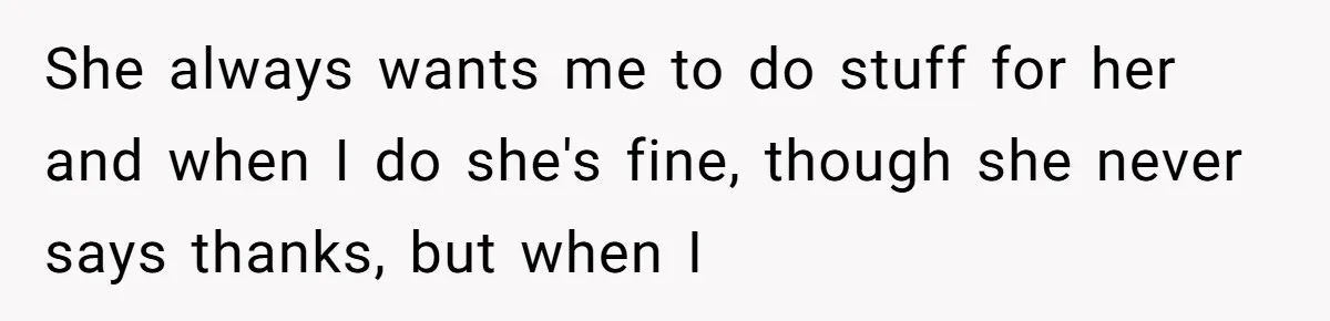She always wants me to do stuff for her and when I do she's fine, though she never says thanks, but when I