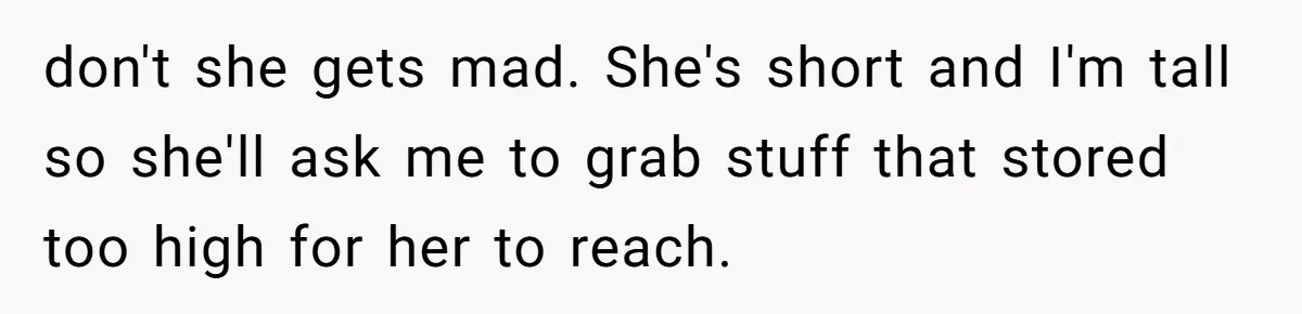 don't she gets mad. She's short and I'm tall so she'll ask me to grab stuff that stored too high for her to reach.