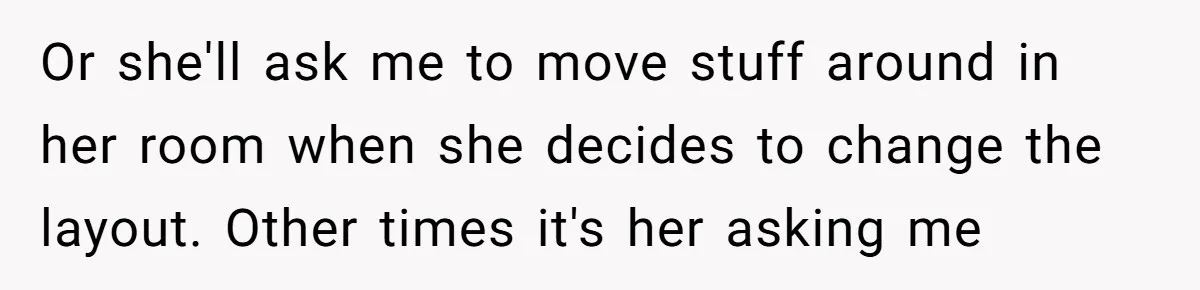 Or she'll ask me to move stuff around in her room when she decides to change the layout. Other times it's her asking me