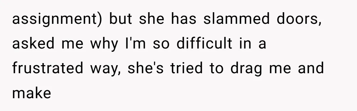 assignment) but she has slammed doors, asked me why I'm so difficult in a frustrated way, she's tried to drag me and make
