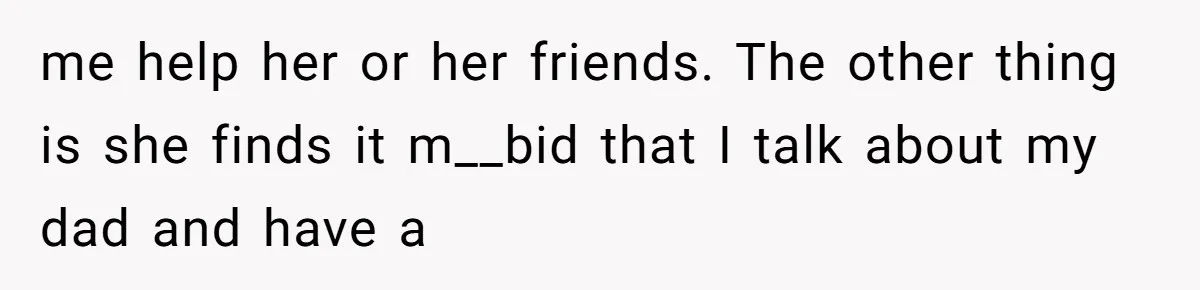 me help her or her friends. The other thing is she finds it m__bid that I talk about my dad and have a
