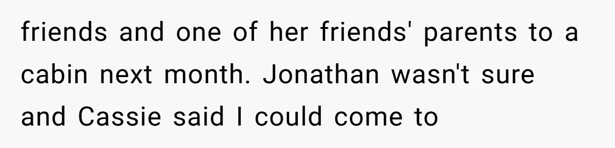 friends and one of her friends' parents to a cabin next month. Jonathan wasn't sure and Cassie said I could come to