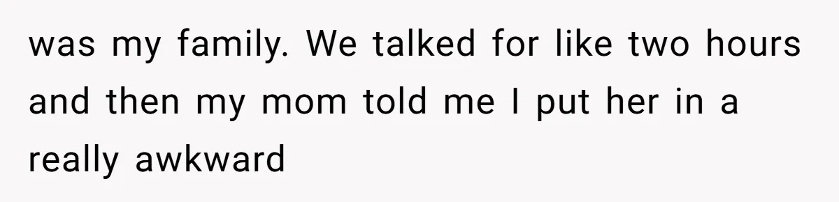 was my family. We talked for like two hours and then my mom told me I put her in a really awkward