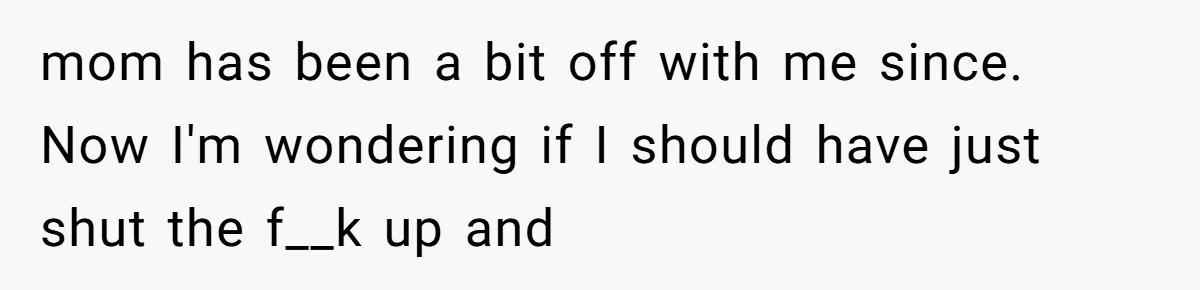 mom has been a bit off with me since. Now I'm wondering if I should have just shut the f__k up and